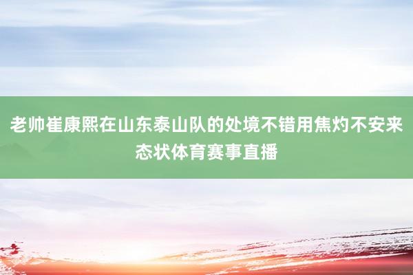 老帅崔康熙在山东泰山队的处境不错用焦灼不安来态状体育赛事直播