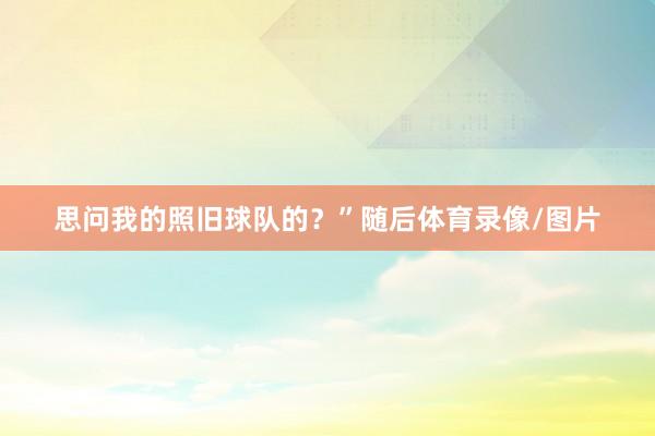 思问我的照旧球队的？”随后体育录像/图片