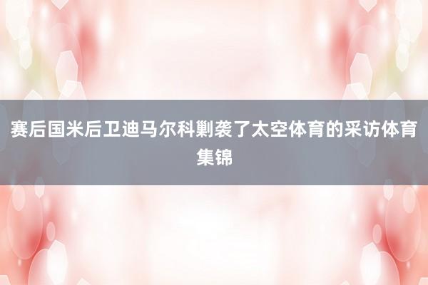 赛后国米后卫迪马尔科剿袭了太空体育的采访体育集锦