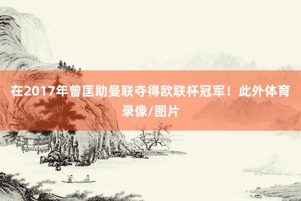 在2017年曾匡助曼联夺得欧联杯冠军！此外体育录像/图片