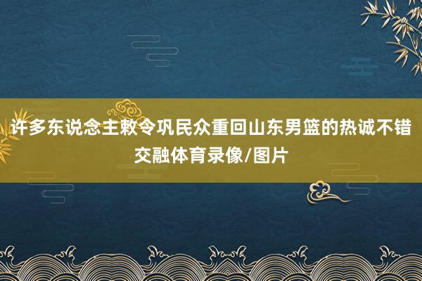 许多东说念主敕令巩民众重回山东男篮的热诚不错交融体育录像/图片