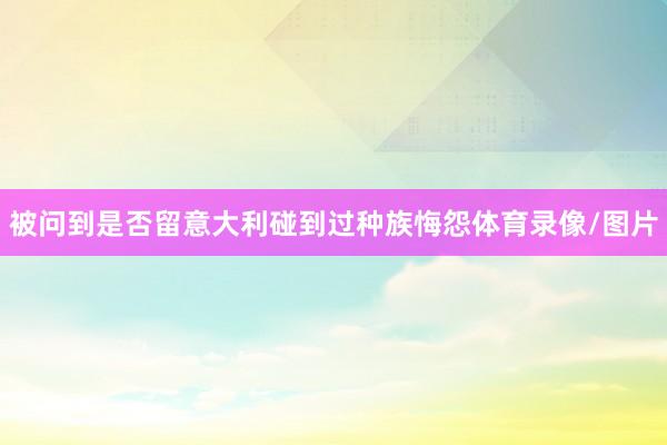 被问到是否留意大利碰到过种族悔怨体育录像/图片