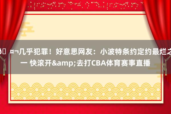 🤬几乎犯罪！好意思网友：小波特条约定约最烂之一 快滚开&去打CBA体育赛事直播