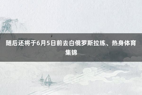 随后还将于6月5日前去白俄罗斯拉练、热身体育集锦