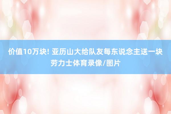 价值10万块! 亚历山大给队友每东说念主送一块劳力士体育录像/图片
