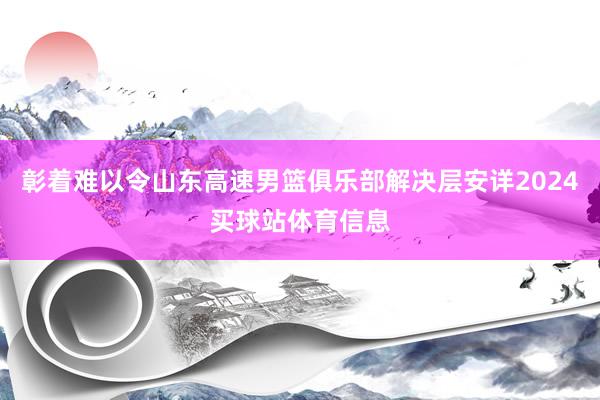 彰着难以令山东高速男篮俱乐部解决层安详2024买球站体育信息