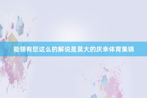 能领有您这么的解说是莫大的庆幸体育集锦