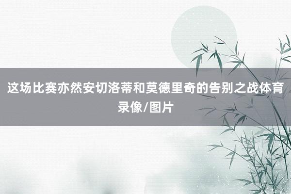 这场比赛亦然安切洛蒂和莫德里奇的告别之战体育录像/图片