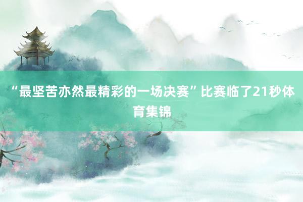 “最坚苦亦然最精彩的一场决赛”比赛临了21秒体育集锦