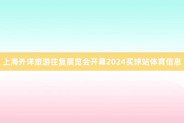 上海外洋旅游往复展览会开幕2024买球站体育信息