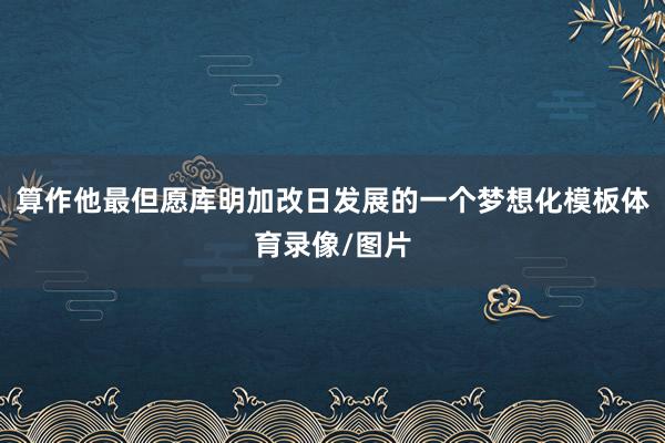 算作他最但愿库明加改日发展的一个梦想化模板体育录像/图片