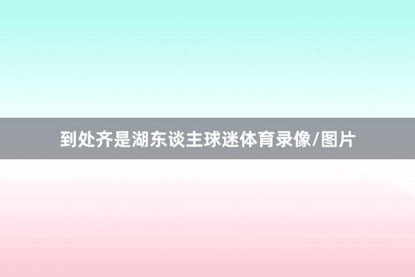 到处齐是湖东谈主球迷体育录像/图片