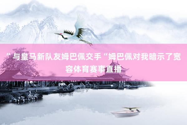 ”与皇马新队友姆巴佩交手“姆巴佩对我暗示了宽容体育赛事直播