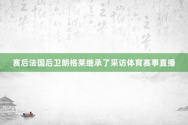 赛后法国后卫朗格莱继承了采访体育赛事直播