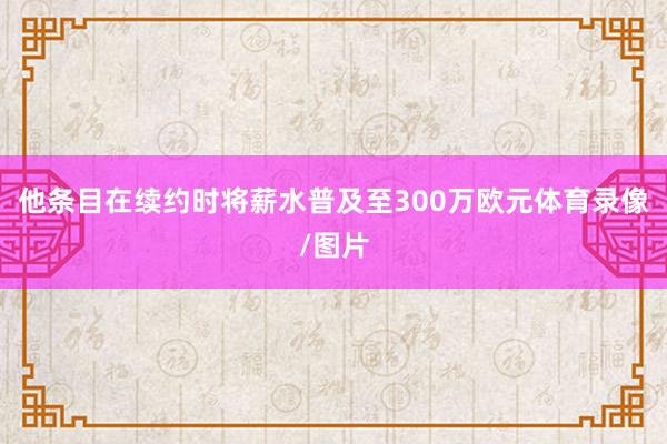 他条目在续约时将薪水普及至300万欧元体育录像/图片