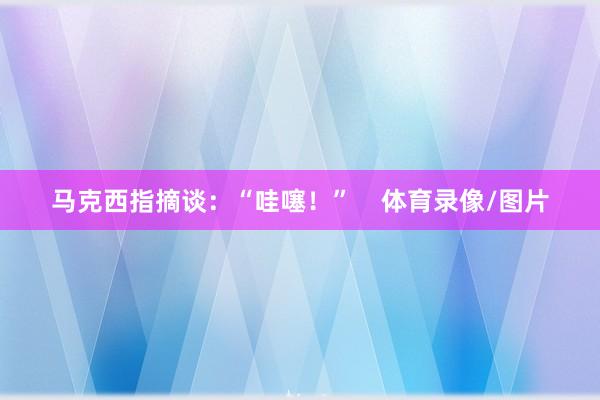 马克西指摘谈：“哇噻！”    体育录像/图片