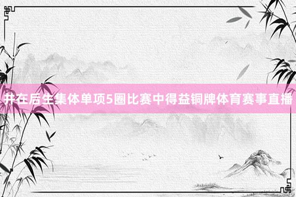 并在后生集体单项5圈比赛中得益铜牌体育赛事直播