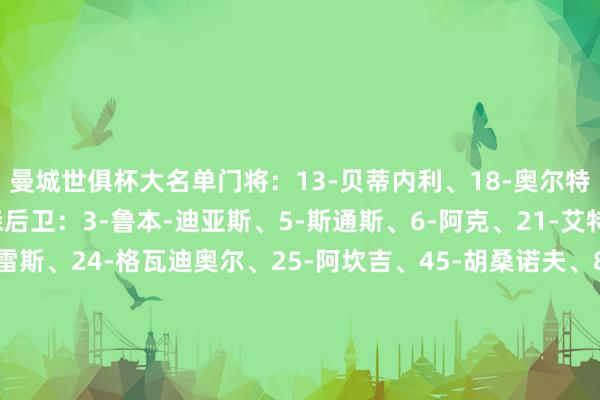 曼城世俱杯大名单　　门将：13-贝蒂内利、18-奥尔特加-莫雷诺、31-埃德森　　后卫：3-鲁本-迪亚斯、5-斯通斯、6-阿克、21-艾特-努里、22-维托尔-雷斯、24-格瓦迪奥尔、25-阿坎吉、45-胡桑诺夫、82-里科-刘易斯　　中场：4-赖因德斯、11-多库、14-尼科-冈萨雷斯、16-罗德里、19-京多安、20-伯纳多-席尔瓦、26-萨维尼奥、27-马特乌斯-努内斯、29-谢尔基、30-