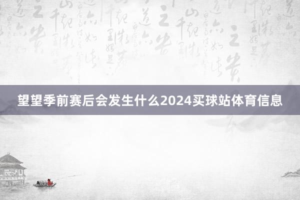 望望季前赛后会发生什么2024买球站体育信息