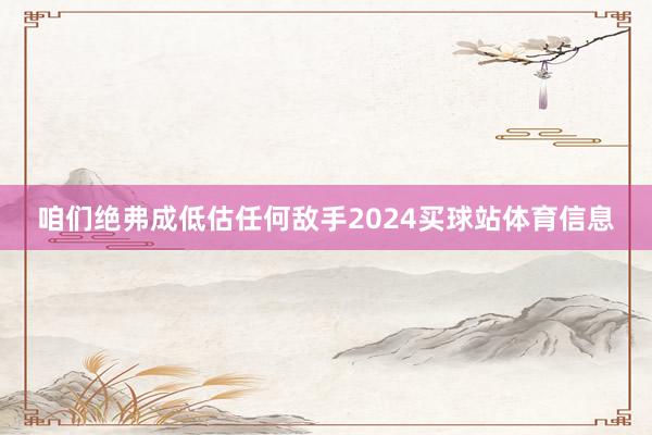 咱们绝弗成低估任何敌手2024买球站体育信息