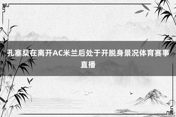 孔塞桑在离开AC米兰后处于开脱身景况体育赛事直播