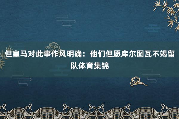 但皇马对此事作风明确：他们但愿库尔图瓦不竭留队体育集锦