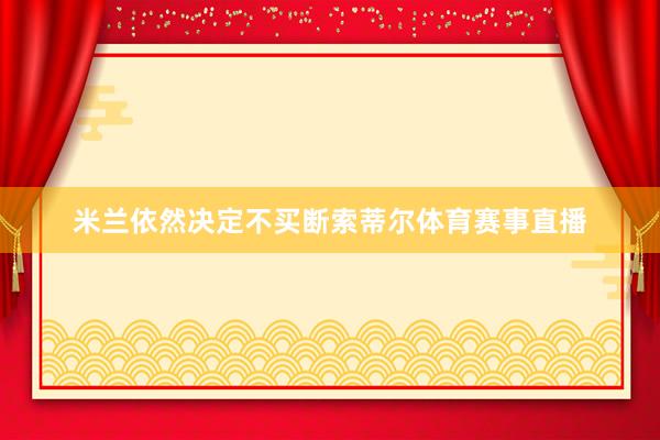 米兰依然决定不买断索蒂尔体育赛事直播