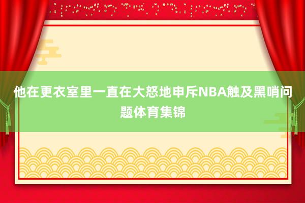 他在更衣室里一直在大怒地申斥NBA触及黑哨问题体育集锦