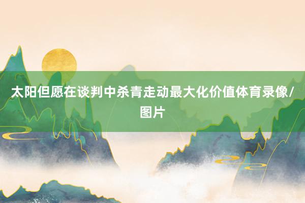 太阳但愿在谈判中杀青走动最大化价值体育录像/图片