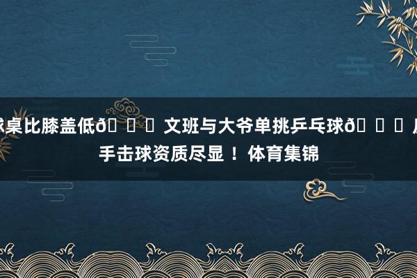 球桌比膝盖低😂文班与大爷单挑乒乓球🏓反手击球资质尽显 ！体育集锦