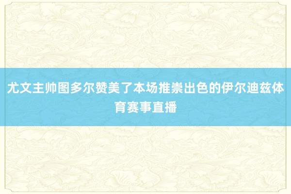 尤文主帅图多尔赞美了本场推崇出色的伊尔迪兹体育赛事直播
