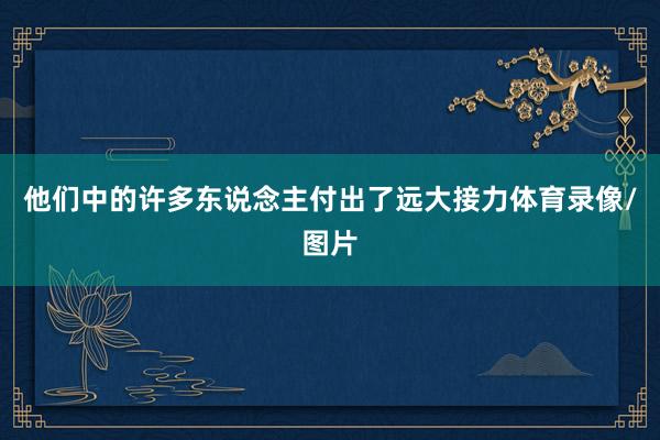 他们中的许多东说念主付出了远大接力体育录像/图片