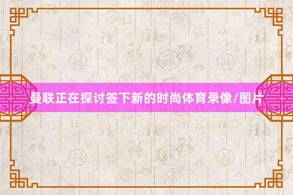 曼联正在探讨签下新的时尚体育录像/图片