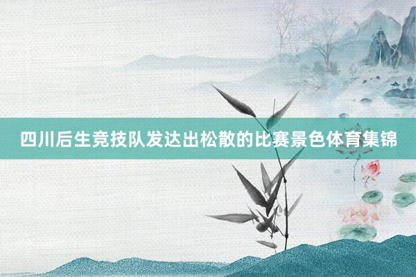 四川后生竞技队发达出松散的比赛景色体育集锦