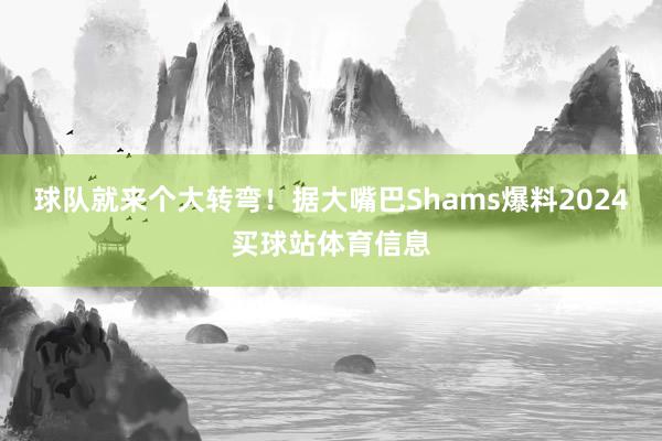 球队就来个大转弯！据大嘴巴Shams爆料2024买球站体育信息