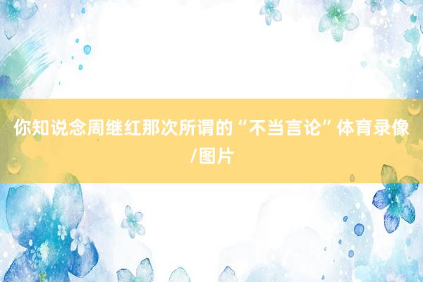 你知说念周继红那次所谓的“不当言论”体育录像/图片