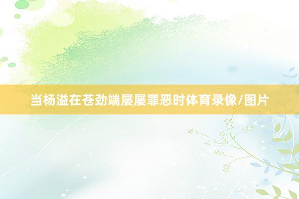 当杨溢在苍劲端屡屡罪恶时体育录像/图片