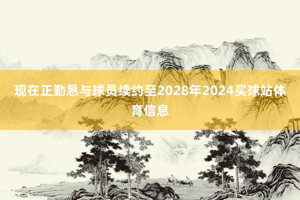 现在正勤恳与球员续约至2028年2024买球站体育信息