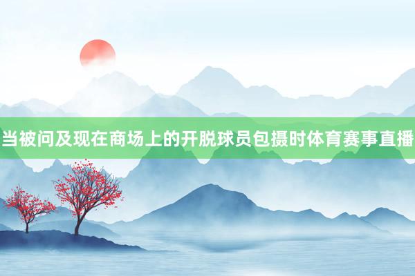 当被问及现在商场上的开脱球员包摄时体育赛事直播