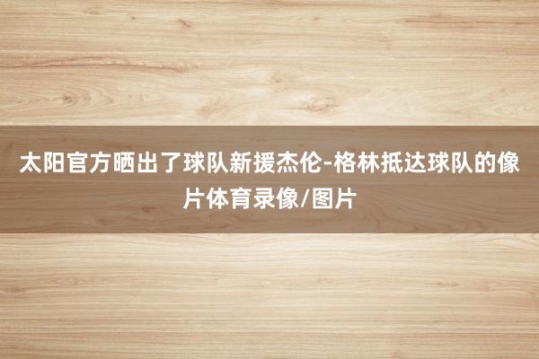 太阳官方晒出了球队新援杰伦-格林抵达球队的像片体育录像/图片