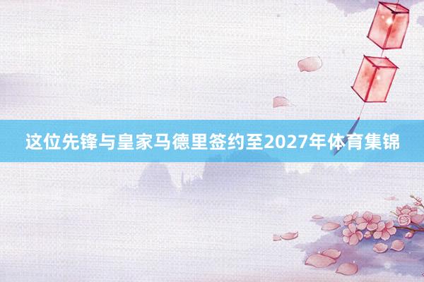 这位先锋与皇家马德里签约至2027年体育集锦