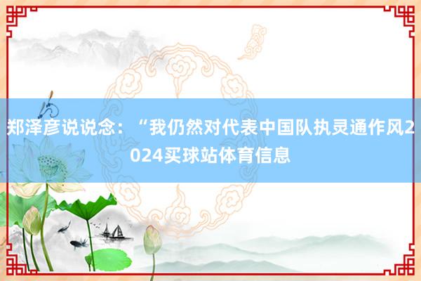 郑泽彦说说念：“我仍然对代表中国队执灵通作风2024买球站体育信息