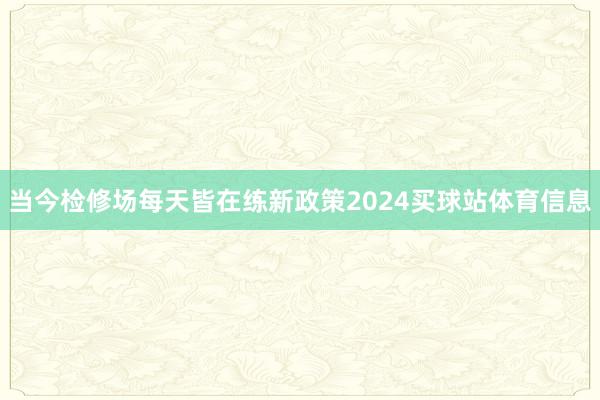 当今检修场每天皆在练新政策2024买球站体育信息