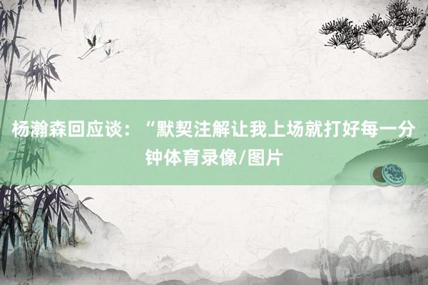 杨瀚森回应谈：“默契注解让我上场就打好每一分钟体育录像/图片