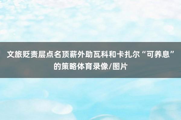 文旅贬责层点名顶薪外助瓦科和卡扎尔“可养息”的策略体育录像/图片