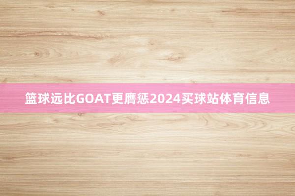 篮球远比GOAT更膺惩2024买球站体育信息