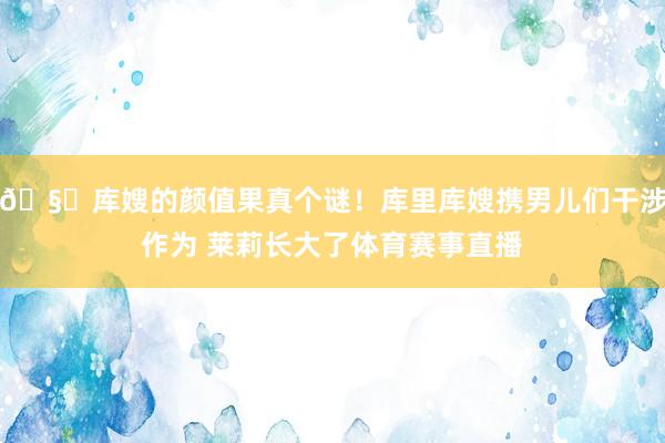 🧐库嫂的颜值果真个谜！库里库嫂携男儿们干涉作为 莱莉长大了体育赛事直播