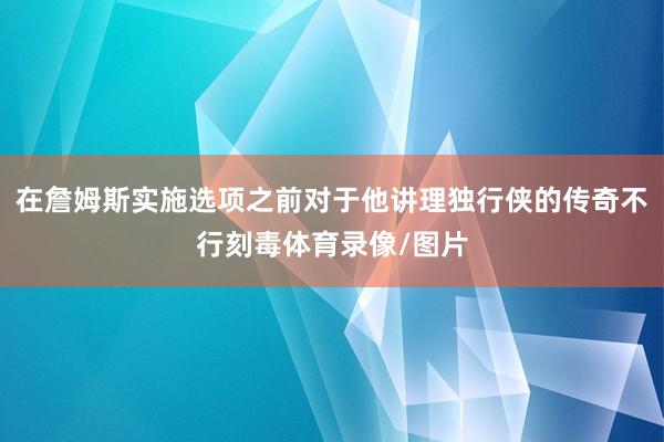 在詹姆斯实施选项之前对于他讲理独行侠的传奇不行刻毒体育录像/图片