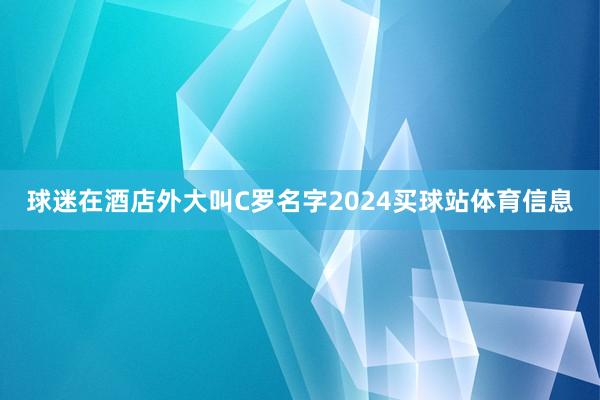 球迷在酒店外大叫C罗名字2024买球站体育信息