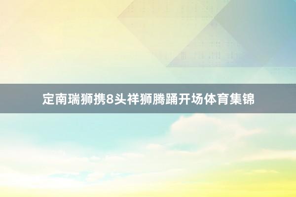 定南瑞狮携8头祥狮腾踊开场体育集锦